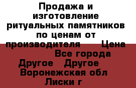 Продажа и изготовление ритуальных памятников по ценам от производителя!!! › Цена ­ 5 000 - Все города Другое » Другое   . Воронежская обл.,Лиски г.